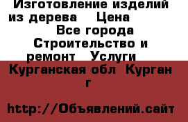 Изготовление изделий из дерева  › Цена ­ 10 000 - Все города Строительство и ремонт » Услуги   . Курганская обл.,Курган г.